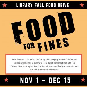 Library Fall Food Drive Food for Fines From November 1 - December 15 the library will be accepting non-perishable food and personal hygiene items to be donated to the Hallie Q. Brown food shelf in St. Paul. For every 1 item you bring in, $5 worth of fines will be removed from your student account. See Circulation staff for more details. Nov 1 - Dec 15
