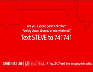 Are you a young person of color? Feeling down, stressed or overwhelmed? Text STEVE to 741741. Crisis Text Line, The Steve Fund, A free 24/7 text line for people in crisis. 