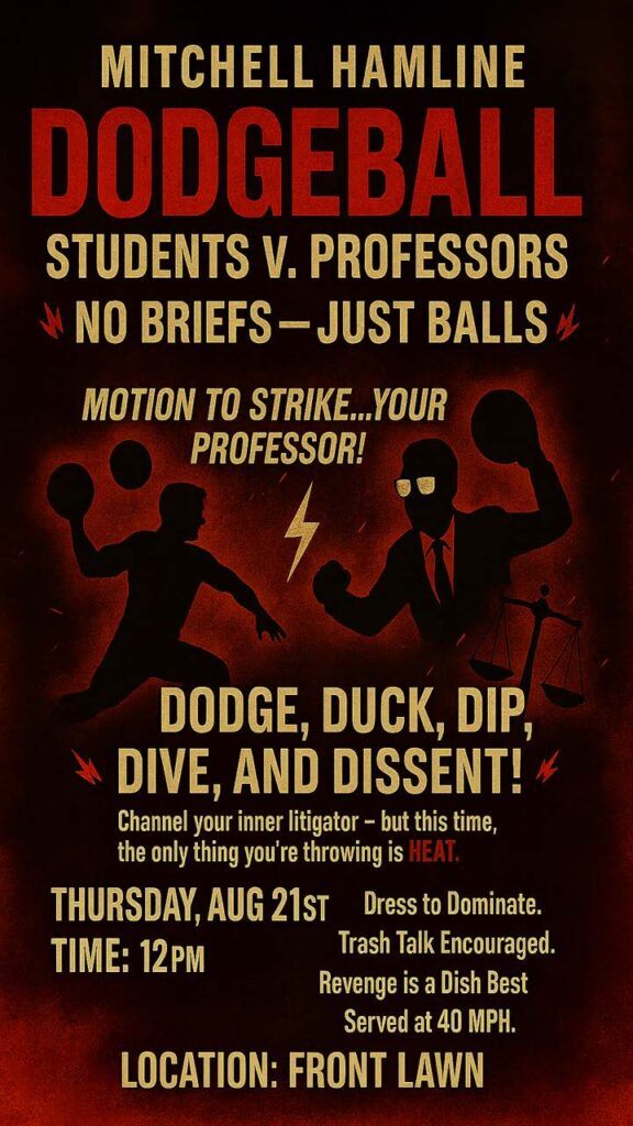 Students v. Professors dodgeball game. Dodge, Duck, Dip, Dive and Dissent. Channel your inner litigator - but this time, the only thing you're throwing is HEAT.

Thursday, August 21st at 12 p.m. on the Front Lawn.

Dress to Dominate. 
Trash Talk Encouraged.
Revenge is a Dish Best Served at 40 MPH.
